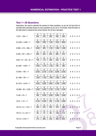 Copyright www.psychometric-success.com					 Page 
Numerical Estimation—Practice Test 1
Test 1—35 Questions
Instructions: You need to estimate the answers to these questions, as you do not have time to
calculate them precisely. Answer as many questions as you can in 10 minutes. Circle the letter on
the right which is nearest to the correct answer. Do not use a calculator.
A B C D E
1) 347 + 198 = ? 650 550 580 590 600 A B C D E
A B C D E
2) 3,509 + 3,492 = ? 7000 7200 7100 7250 6950 A B C D E
A B C D E
3) 989 + 413 + 498 = ? 2,600 900 1,100 1,900 3,200 A B C D E
A B C D E
4) 304 + 201 + 359 = ? 800 950 850 900 970 A B C D E
A B C D E
5) 89 + 21 + 48 + 32 = ? 190 170 290 230 220 A B C D E
A B C D E
6) 3,987 – 3,007 = ? 7,000 1,270 1,180 790 980 A B C D E
A B C D E
7) 9,601 – 481 = ? 9,200 9,100 8,100 9,000 8,050 A B C D E
A B C D E
8) 1,890 – 301 = ? 1,500 1,700 1,200 1,600 1,640 A B C D E
A B C D E
9) 7,814 – 3,010 = ? 4,400 3,900 4,800 4,200 5,800 A B C D E
A B C D E
10) 989 – 99 + 3,202 = ? 3,400 3,200 4,100 3,100 4,500 A B C D E
A B C D E
11) 69 × 70 = ? 490 4,650 5,000 4,800 4,600 A B C D E
A B C D E
12) 41 × 121 = ? 4,100 4,200 500 5,100 4,900 A B C D E
A B C D E
13) 5.8 × 6.1 × 9.8 = ? 480 250 560 350 260 A B C D E
A B C D E
14) 5.5 × 4 × 3.8 = ? 60 70 80 100 110 A B C D E
A B C D E
15) 313 × 2.03 = ? 710 660 530 690 630 A B C D E
 