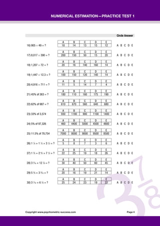 Copyright www.psychometric-success.com					 Page 
Numerical Estimation—Practice Test 1
Circle Answer
A B C D E
16) 905 ÷ 49 = ? 18 14 13 15 12 A B C D E
A B C D E
17) 8,017 ÷ 390 = ? 200 150 50 15 20 A B C D E
A B C D E
18) 1,207 ÷ 72 = ? 20 16 140 160 14 A B C D E
A B C D E
19) 1,447 ÷ 12.3 = ? 100 150 120 140 14 A B C D E
A B C D E
20) 4,916 ÷ 711 = ? 11 5 14 7 4 A B C D E
A B C D E
21) 45% of 363 = ? 180 110 160 175 190 A B C D E
A B C D E
22) 62% of 987 = ? 610 670 560 640 680 A B C D E
A B C D E
23) 33% of 3,574 930 1180 900 1100 1400 A B C D E
A B C D E
24) 5% of 97,326 460 4400 5000 4500 4800 A B C D E
A B C D E
25) 11.5% of 78,754 7000 8000 9000 9500 8500 A B C D E
A B C D E
26) 1 1
⁄4 + 1 1
⁄5 × 3 1
⁄2 = ? 5 8 7 3 6 A B C D E
A B C D E
27) 1 3
⁄5 + 2 4
⁄5 × 7 1
⁄2 = ? 22 25 19 18 26 A B C D E
A B C D E
28) 3 3
⁄16 × 12 7
⁄8 = ? 30 40 50 60 45 A B C D E
A B C D E
29) 5 3
⁄8 × 3 3
⁄16 = ? 20 16 19 21 14 A B C D E
A B C D E
30) 3 1
⁄16 × 6 1
⁄8 = ? 25 24 23 19 22 A B C D E
 