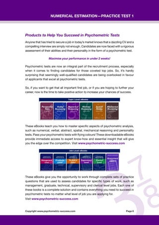 Copyright www.psychometric-success.com					 Page 
Numerical Estimation—Practice Test 1
Products to Help You Succeed in Psychometric Tests
Anyone that has tried to secure a job in today’s market knows that a dazzling CV and a
compelling interview are simply not enough. Candidates are now faced with a rigorous
assessment of their abilities and their personality in the form of a psychometric test.  
Maximise your performance in under 2 weeks!    
Psychometric tests are now an integral part of the recruitment process, especially
when it comes to finding candidates for those coveted top jobs. So, it’s hardly
surprising that seemingly well-qualified candidates are being overlooked in favour
of applicants that excel at psychometric tests.
So, if you want to get that all important first job, or if you are hoping to further your
career, now is the time to take positive action to increase your chances of success.
These eBooks teach you how to master specific aspects of psychometric analysis,
such as numerical, verbal, abstract, spatial, mechanical reasoning and personality
tests. Pass your psychometric tests with flying colours! These downloadable eBooks
provide immediate access to expert know-how and essential insight that will give
you the edge over the competition. Visit www.psychometric-success.com
These eBooks give you the opportunity to work through complete sets of practice
questions that are used to assess candidates for specific types of work, such as
management, graduate, technical, supervisory and clerical level jobs. Each one of
these books is a complete solution and contains everything you need to succeed in
psychometric tests no matter what level of job you are applying for.
Visit www.psychometric-success.com
 
