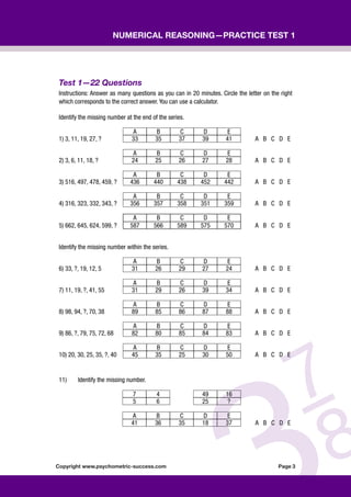 Copyright www.psychometric-success.com					 Page 
Numerical Reasoning—Practice Test 1
Test 1—22 Questions
Instructions: Answer as many questions as you can in 20 minutes. Circle the letter on the right
which corresponds to the correct answer. You can use a calculator.
Identify the missing number at the end of the series.
A B C D E
1) 3, 11, 19, 27, ? 33 35 37 39 41 A B C D E
A B C D E
2) 3, 6, 11, 18, ? 24 25 26 27 28 A B C D E
A B C D E
3) 516, 497, 478, 459, ? 436 440 438 452 442 A B C D E
A B C D E
4) 316, 323, 332, 343, ? 356 357 358 351 359 A B C D E
A B C D E
5) 662, 645, 624, 599, ? 587 566 589 575 570 A B C D E
Identify the missing number within the series.
A B C D E
6) 33, ?, 19, 12, 5 31 26 29 27 24 A B C D E
A B C D E
7) 11, 19, ?, 41, 55 31 29 26 39 34 A B C D E
A B C D E
8) 98, 94, ?, 70, 38 89 85 86 87 88 A B C D E
A B C D E
9) 86, ?, 79, 75, 72, 68 82 80 85 84 83 A B C D E
A B C D E
10) 20, 30, 25, 35, ?, 40 45 35 25 30 50 A B C D E
11) Identify the missing number.
7 4 49 16
5 6 25 ?
A B C D E
41 36 35 18 37 A B C D E
 