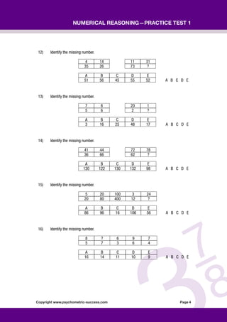 Copyright www.psychometric-success.com					 Page 
Numerical Reasoning—Practice Test 1
12) Identify the missing number.
4 14 11 31
35 26 73 ?
A B C D E
51 56 45 55 52 A B C D E
13) Identify the missing number.
7 8 20 1
5 6 2 ?
A B C D E
3 16 25 48 17 A B C D E
14) Identify the missing number.
41 44 72 78
36 66 62 ?
A B C D E
120 122 130 132 98 A B C D E
15) Identify the missing number.
5 20 100 3 24
20 80 400 12 ?
A B C D E
86 96 16 106 56 A B C D E
16) Identify the missing number.
8 ? 6 9 7
5 7 3 6 4
A B C D E
16 14 11 10 9 A B C D E
 