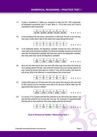 Copyright www.psychometric-success.com					 Page 
Numerical Reasoning—Practice Test 1
17) It costs a manufacturer X dollars per component to make the first 1,000 components.
All subsequent components cost X÷3 each. When X = $1.50 How much will it cost to
manufacture 4,000 components?
A B C D E
$3,500 $3,000 $4,000 $3,250 $4,500 A B C D E
18) A train travelling at 60 mph enters a tunnel that is 5 miles long. The train is one mile long.
How many minutes does it take for the whole train to pass through the tunnel?
A B C D E
7 4 10 5 6 A B C D E
19) In the Shelbyville election, the Republican candidate received one and a half times as
many votes as the Democrat candidate. The Democrat candidate received one third more
votes than the Independent candidate. 900 votes were cast for the Independent candidate.
How many votes were cast for the Republican candidate?
A B C D E
900 1,400 1,600 1,000 1,800 A B C D E
20) Anna and John both drive to their new home 400 miles away. Anna drives the family car
at an average speed of 60 mph. John drives the removal truck at an average speed of 50
mph. During the journey, Anna stops for a total of 1 hour and 20 minutes, John stops for
half as long. What is the difference in minutes between their arrival times?
A B C D E
60 55 40 90 80 A B C D E
21) A total of 800 copies of a CD were sold. 60% were sold at 50% discount, 20% were sold
at 30% discount and the remainder were sold at the full price of $8.95. What was the
approximate total revenue in dollars?
A B C D E
4,679 4,579 4,779 4,499 4,521 A B C D E
22) In a survey, 3/16 of people said that they preferred to use self-service gas stations. 5/8
said that they preferred not to pump their own gas. The remaining 75 respondents said
that they had no clear preference. How many people preferred self service?
A B C D E
75 125 100 133 150 A B C D E
End of Numerical Ability—Reasoning Test 1
 