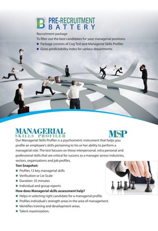 Recruitment package
To filter out the best candidates for your managerial positions.
Package consists of Cog Test and Managerial Skills Profiler
Gives predictability index for various departments
n
n
PRE-RECRUITMENT
B A T T E R Y
Our Managerial Skills Profiler is a psychometric instrument that helps you
profile an employee's skills pertaining to his or her ability to perform a
managerial role. The test focuses on those interpersonal, intra personal and
professional skills that are critical for success as a manager across industries,
sectors, organisations and job profiles.
Test Snapshot:
Profiles 12 key managerial skills
Verification or Lie Scale
Duration: 35 minutes
Individual and group reports
How does Managerial skills assessment help?
Helps in selecting right candidate for a managerial profile.
Profiles individual's strength areas in the area of management.
Identifies training and development areas.
Talent maximization.
n
n
n
n
n
n
n
n
MSPMANAGERIALSKILLS PROFILER
 