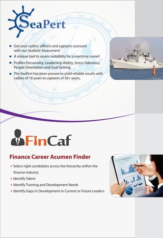 SeaPert
Get your cadets, officers and captains assessed
with our Seafarer Assessment
A unique tool to assess suitability for a maritime career!
Profiles Personality, Leadership Ability, Stress Tolerance,
People Orientation and Goal Setting
The SeaPert has been proven to yield reliable results with
cadets of 18 years to captains of 50+ years.
F nCaf
4Select right candidates across the hierarchy within the
finance industry
Identify Talent
Identify Training and Development Needs
Identify Gaps in Development in Current or Future Leaders
4
4
4
Finance Career Acumen Finder
 