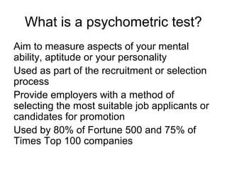 What is a psychometric test?
Aim to measure aspects of your mental
ability, aptitude or your personality
Used as part of the recruitment or selection
process
Provide employers with a method of
selecting the most suitable job applicants or
candidates for promotion
Used by 80% of Fortune 500 and 75% of
Times Top 100 companies
 