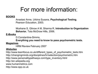 For more information:
BOOKS
Anastasi Anne, Urbina Susana, Psychological Testing,
Pearson Education, 2003.
Mcshane S, Glinow A M, Sharma R, Introduction to Organization
Behavior, Tata McGraw Hills, 2006.
E-Books
D.Constantine-Simms,
Everything you need to know to pass psychometric tests.
Magazines
HRM Review February 2007
Websites
http://www.teamfocus.co.uk/different_types_of_psychometric_tests.htm
http://changingminds.org/disciplines/hr/selection/psychometric.htm
http://www.personalitypathways.com/type_inventory.html
http://en.wikipedia.org
www.humanmetrics.com
http://www.opp.co.uk
 