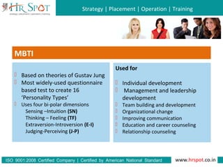 Strategy | Placement | Operation | Training
www.hrspot.co.in:ISO 9001 2008 Certified Company | Certified by American National Standard
Institute
MBTI
 Based on theories of Gustav Jung
 Most widely-used questionnaire
based test to create 16
‘Personality Types’
 Uses four bi-polar dimensions
Sensing –Intuition (SN)
Thinking – Feeling (TF)
Extraversion-Introversion (E-I)
Judging-Perceiving (J-P)
Used for
 Individual development
 Management and leadership
development
 Team building and development
 Organizational change
 Improving communication
 Education and career counseling
 Relationship counseling
 