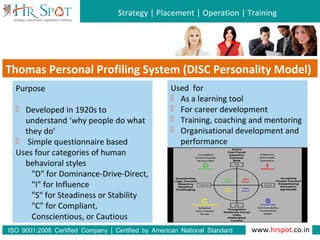 Strategy | Placement | Operation | Training
www.hrspot.co.in:ISO 9001 2008 Certified Company | Certified by American National Standard
Institute
Thomas Personal Profiling System (DISC Personality Model)
Purpose
 Developed in 1920s to
understand ‘why people do what
they do’
 Simple questionnaire based
Uses four categories of human
behavioral styles
"D" for Dominance-Drive-Direct,
"I" for Influence
"S" for Steadiness or Stability
"C" for Compliant,
Conscientious, or Cautious
Used for
 As a learning tool
 For career development
 Training, coaching and mentoring
 Organisational development and
performance
 