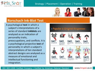Strategy | Placement | Operation | Training
www.hrspot.co.in:ISO 9001 2008 Certified Company | Certified by American National Standard
Institute
Rorschach Ink-Blot Test
A psychological test in which a
subject's interpretations of a
series of standard inkblots are
analyzed as an indication of
personality traits,
preoccupations, and conflicts. It is
a psychological projective test of
personality in which a subject's
interpretations of ten standard
abstract designs are analyzed as a
measure of emotional and
intellectual functioning and
integration.
 