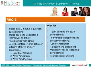 Strategy | Placement | Operation | Training
www.hrspot.co.in:ISO 9001 2008 Certified Company | Certified by American National Standard
Institute
FIRO-B
 Based on a 2-hour, 54-question
questionnaire
 Helps people to understand
themselves and their
relationships with others
 Describes interpersonal behavior
in terms of three primary
dimensions:
1. Need for Inclusion
2. Need for Control
3. Need for Affection
Used for
 Team building and team
development
 Individual development and
executive coaching
 Conflict resolution
 Selection and placement
 Management and leadership
development
 Relationship counseling
 