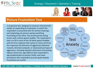 Strategy | Placement | Operation | Training
www.hrspot.co.in:ISO 9001 2008 Certified Company | Certified by American National Standard
Institute
Picture Frustration Test
A projective test, designed to measure characteristic
modes of responding to frustration, in which the
respondent is presented with 24 cartoon drawings,
each depicting one person saying something
frustrating to the other, the second person being
shown with a blank speech bubble. The respondent's
task is to fill in each of the 24 blank speech bubbles
with the first response that comes to mind, and from
the responses the direction of aggression (directed
inwards, directed outwards, or repressed) and type of
aggression, including obstacle-dominance (frustrating
objects stand out), ego-defence (the respondent's
ego predominates to protect itself), and need-
persistence (the respondent pursues goals despite
frustration) are scored
 