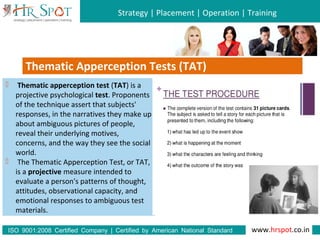Strategy | Placement | Operation | Training
www.hrspot.co.in:ISO 9001 2008 Certified Company | Certified by American National Standard
Institute
Thematic Apperception Tests (TAT)
 Thematic apperception test (TAT) is a
projective psychological test. Proponents
of the technique assert that subjects'
responses, in the narratives they make up
about ambiguous pictures of people,
reveal their underlying motives,
concerns, and the way they see the social
world.
 The Thematic Apperception Test, or TAT,
is a projective measure intended to
evaluate a person's patterns of thought,
attitudes, observational capacity, and
emotional responses to ambiguous test
materials.
 