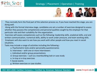 Strategy | Placement | Operation | Training
www.hrspot.co.in:ISO 9001 2008 Certified Company | Certified by American National Standard
Institute
 They normally form the final part of the selection process so, if you have reached this stage, you are
doing well.
 Along with the formal interview stage, candidates are set a number of exercises designed to assess
whether they possess the competencies and personal qualities sought by the employer for that
particular role and their suitability for the organization.
 Exercises will assess competencies such as the following: leadership skills, analytical skills, oral and
written communication, numerical skills, ability to work under pressure, and team working skills.
 Employers will also want to see how you work with other people and how you react in social
situations.
 Tasks may include a range of activities including the following:-
a. Psychometric tests and/or personality questionnaires
b. Interviews – with one or more interviewers
c. Individual and/or group presentations
d. Group exercises – such as a teambuilding task or case study
e. In-tray or e-tray exercises
f. Social events
g. Written exercises or case studies
 