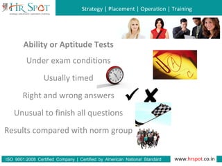 Strategy | Placement | Operation | Training
www.hrspot.co.in:ISO 9001 2008 Certified Company | Certified by American National Standard
Institute
Ability or Aptitude Tests
Under exam conditions
Usually timed
Right and wrong answers
Unusual to finish all questions
Results compared with norm group

 