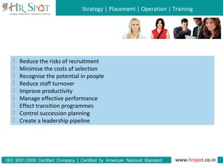 Strategy | Placement | Operation | Training
www.hrspot.co.in:ISO 9001 2008 Certified Company | Certified by American National Standard
Institute
 Reduce the risks of recruitment
 Minimise the costs of selection
 Recognise the potential in people
 Reduce staff turnover
 Improve productivity
 Manage effective performance
 Effect transition programmes
 Control succession planning
 Create a leadership pipeline
 