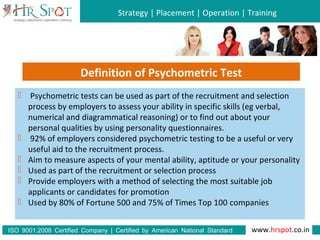 Strategy | Placement | Operation | Training
www.hrspot.co.in:ISO 9001 2008 Certified Company | Certified by American National Standard
Institute
 Psychometric tests can be used as part of the recruitment and selection
process by employers to assess your ability in specific skills (eg verbal,
numerical and diagrammatical reasoning) or to find out about your
personal qualities by using personality questionnaires.
 92% of employers considered psychometric testing to be a useful or very
useful aid to the recruitment process.
 Aim to measure aspects of your mental ability, aptitude or your personality
 Used as part of the recruitment or selection process
 Provide employers with a method of selecting the most suitable job
applicants or candidates for promotion
 Used by 80% of Fortune 500 and 75% of Times Top 100 companies
Definition of Psychometric Test
 