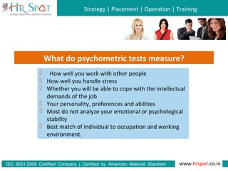 Strategy | Placement | Operation | Training
www.hrspot.co.in:ISO 9001 2008 Certified Company | Certified by American National Standard
Institute
What do psychometric tests measure?
 How well you work with other people
 How well you handle stress
 Whether you will be able to cope with the intellectual
demands of the job
 Your personality, preferences and abilities
 Most do not analyze your emotional or psychological
stability
 Best match of individual to occupation and working
environment.
 
