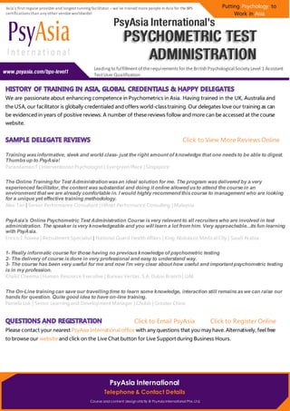 Leadingto fulfillmentof therequirementsfor the British Psychological Society Level 1 Assistant
TestUser Qualification
Putting Psychology to
Work in Asia
Asia’s first regular provider and longest running facilitator –we’ve trained more people in Asia for the BPS
certifications than any other vendor worldwide!
Course and content design strictly @ PsyAsia International Pte. Ltd.
PsyAsia International
Telephone & Contact Details
We are passionate about enhancing competence in Psychometrics in Asia. Having trained in the UK, Australia and
the USA, our facilitator is globally credentialed and offers world-class training. Our delegates love our training as can
be evidenced in years of positive reviews. A number of these reviews follow and more can be accessed at the course
website.
Click to View More Reviews Online
Training wasinformative, sleek and world class- just the right amount of knowledge that one needsto be able to digest.
Thumbsup to PsyAsia!
Parandaman.T | Interventionist Psychologist | Evergreen Place | Singapore
The Online Training for Test Administration wasan ideal solution for me. The program wasdelivered by a very
experienced facilitator, the content wassubstantial and doing it online allowed usto attend the course in an
environment that we are already comfortable in. I would highly recommend thiscourse to management who are looking
for a unique yet effective training methodology.
Alex Tan | Senior Performance Consultant | HRnet Performance Consulting | Malaysia
PsyAsia's Online Psychometric Test Administration Course isvery relevant to all recruiterswho are involved in test
administration. The speaker isvery knowledgeable and you will learn a lot from him. Very approachable...itsfun learning
with PsyAsia.
Enrico I. Navea | Recruitment Specialist | National Guard Health Affairs | King Abdulaziz Medical City | Saudi Arabia
1- Really informatic course for those having no previousknowledge of psychometric testing
2- The delivery of course isdone in very professional and easy to understand way.
3- The course has been very useful for me and now I'm very clear about how useful and important psychometric testing
is in my profession.
Khalid Cheema | Human Resource Executive | Bureau Veritas, S.A. Dubai Branch | UAE
The On-Line training can save our travelling time to learn some knowledge, interaction still remainsaswe can raise our
handsfor question. Quite good idea to have on-line training.
Pamela Luk | Senior Learning and Development Manager | Chubb | Greater China
Click to Email PsyAsia Click to Register Online
Please contact your nearest PsyAsia International office with any questions that you may have. Alternatively, feel free
to browse our website and click on the Live Chat button for Live Support during Business Hours.
 