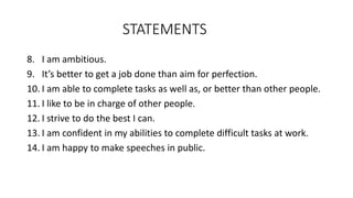 STATEMENTS
8. I am ambitious.
9. It’s better to get a job done than aim for perfection.
10. I am able to complete tasks as well as, or better than other people.
11. I like to be in charge of other people.
12. I strive to do the best I can.
13. I am confident in my abilities to complete difficult tasks at work.
14. I am happy to make speeches in public.
 