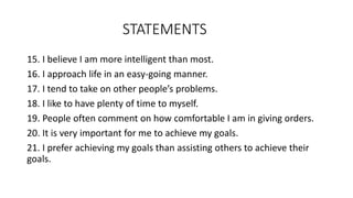 STATEMENTS
15. I believe I am more intelligent than most.
16. I approach life in an easy-going manner.
17. I tend to take on other people’s problems.
18. I like to have plenty of time to myself.
19. People often comment on how comfortable I am in giving orders.
20. It is very important for me to achieve my goals.
21. I prefer achieving my goals than assisting others to achieve their
goals.
 
