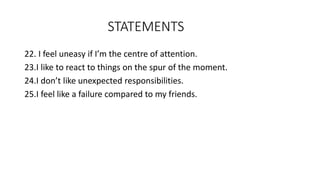 STATEMENTS
22. I feel uneasy if I’m the centre of attention.
23.I like to react to things on the spur of the moment.
24.I don’t like unexpected responsibilities.
25.I feel like a failure compared to my friends.
 