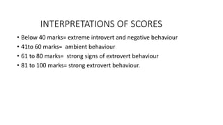INTERPRETATIONS OF SCORES
• Below 40 marks= extreme introvert and negative behaviour
• 41to 60 marks= ambient behaviour
• 61 to 80 marks= strong signs of extrovert behaviour
• 81 to 100 marks= strong extrovert behaviour.
 