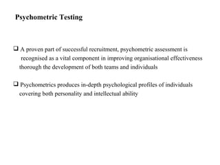 Psychometric Testing
 A proven part of successful recruitment, psychometric assessment is
recognised as a vital component in improving organisational effectiveness
thorough the development of both teams and individuals
 Psychometrics produces in-depth psychological profiles of individuals
covering both personality and intellectual ability
 