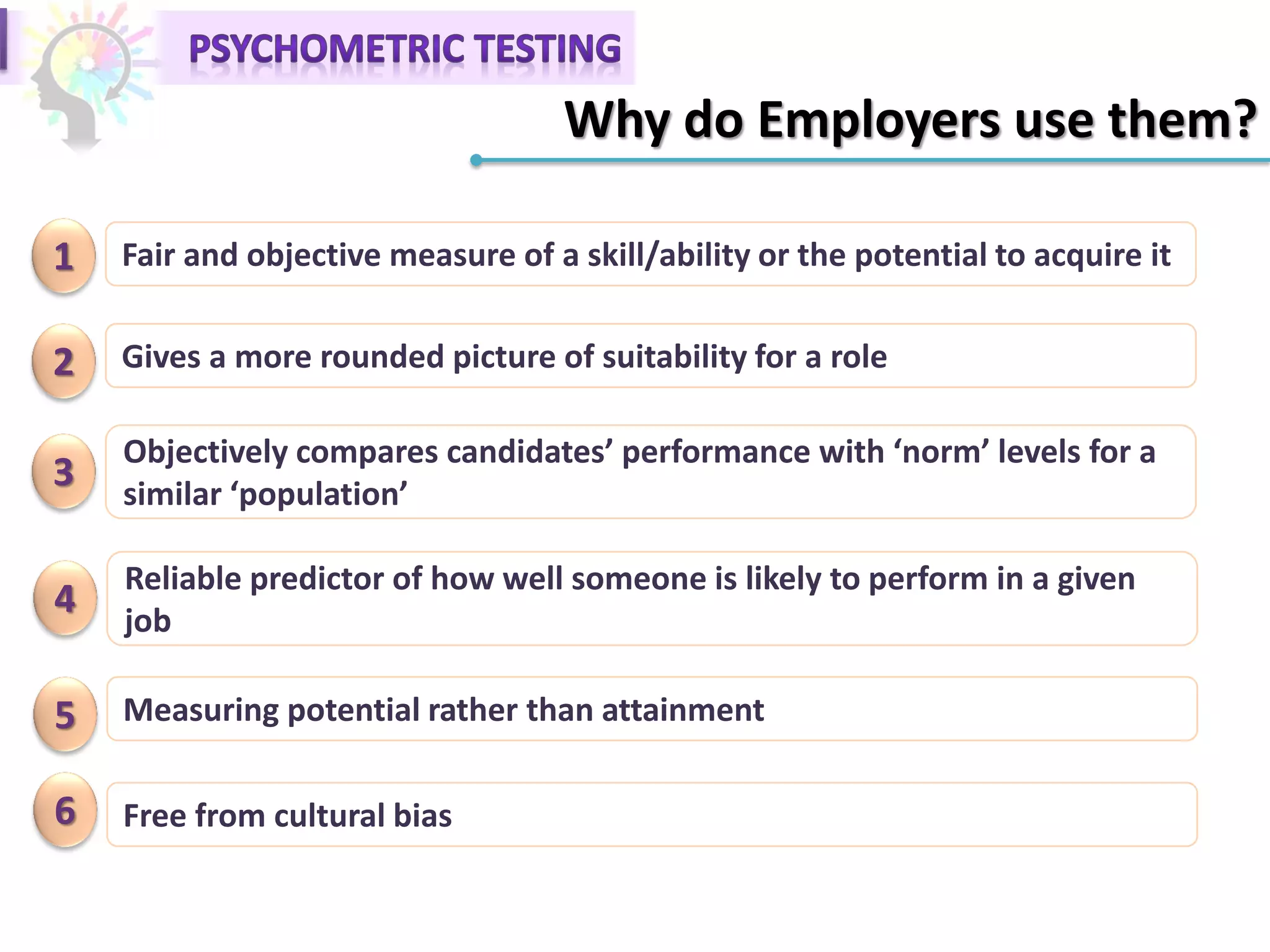 Why do Employers use them?
1 Fair and objective measure of a skill/ability or the potential to acquire it
2 Gives a more rounded picture of suitability for a role
3
Objectively compares candidates’ performance with ‘norm’ levels for a
similar ‘population’
4
Reliable predictor of how well someone is likely to perform in a given
job
5 Measuring potential rather than attainment
6 Free from cultural bias
 