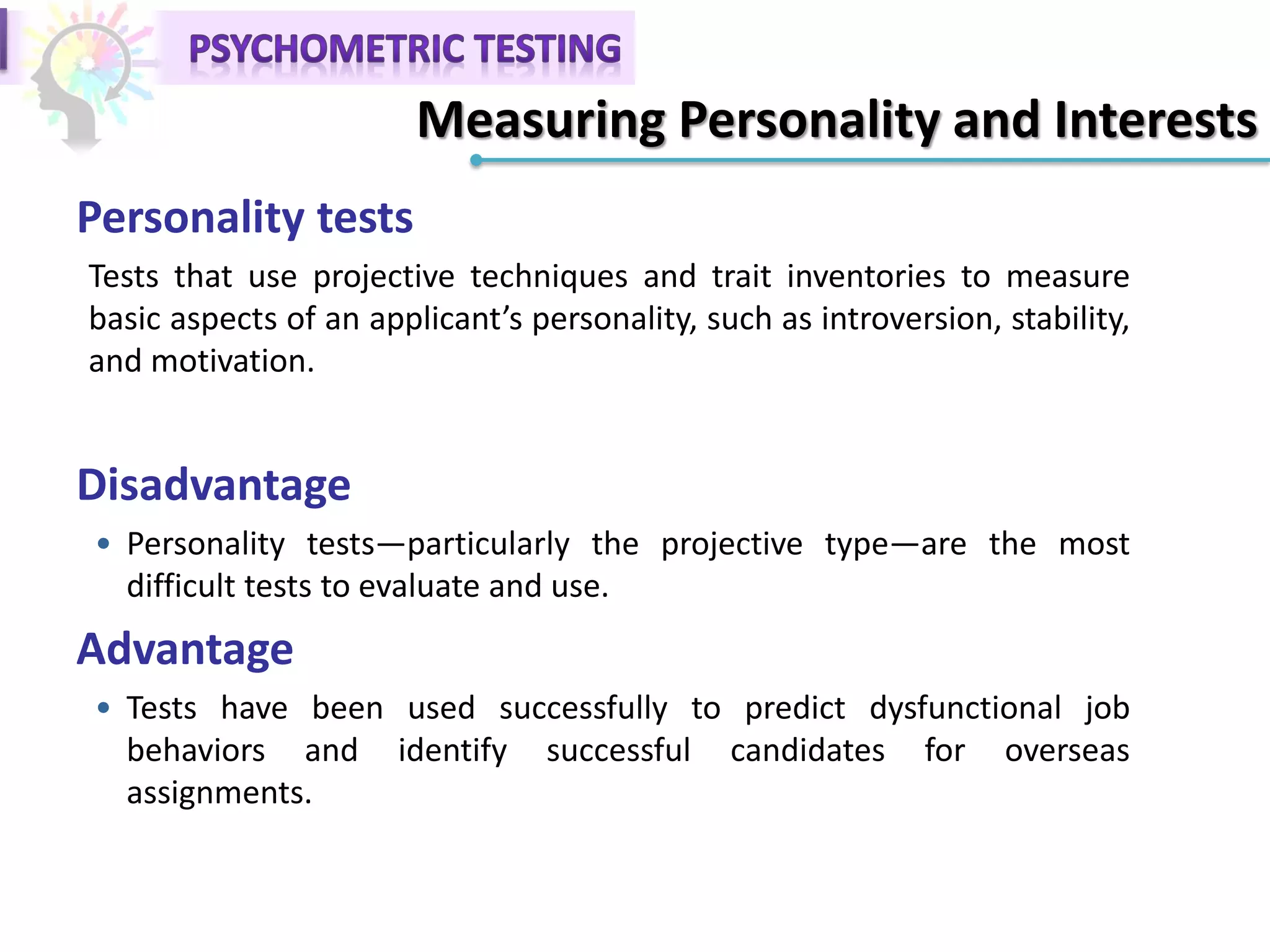 Personality tests
Tests that use projective techniques and trait inventories to measure
basic aspects of an applicant’s personality, such as introversion, stability,
and motivation.
Disadvantage
• Personality tests—particularly the projective type—are the most
difficult tests to evaluate and use.
Advantage
• Tests have been used successfully to predict dysfunctional job
behaviors and identify successful candidates for overseas
assignments.
Measuring Personality and Interests
 