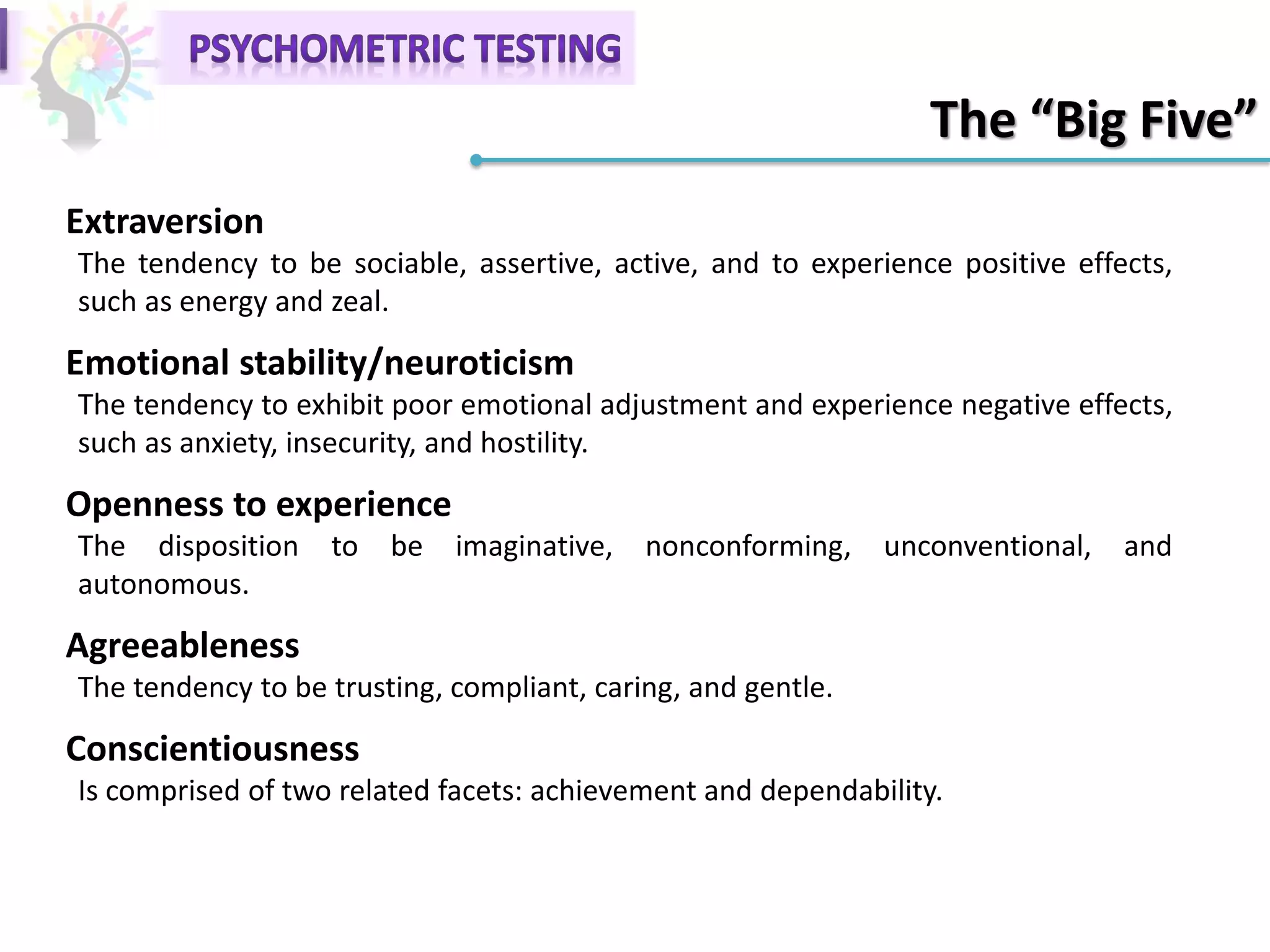 The “Big Five”
Extraversion
The tendency to be sociable, assertive, active, and to experience positive effects,
such as energy and zeal.
Emotional stability/neuroticism
The tendency to exhibit poor emotional adjustment and experience negative effects,
such as anxiety, insecurity, and hostility.
Openness to experience
The disposition to be imaginative, nonconforming, unconventional, and
autonomous.
Agreeableness
The tendency to be trusting, compliant, caring, and gentle.
Conscientiousness
Is comprised of two related facets: achievement and dependability.
 