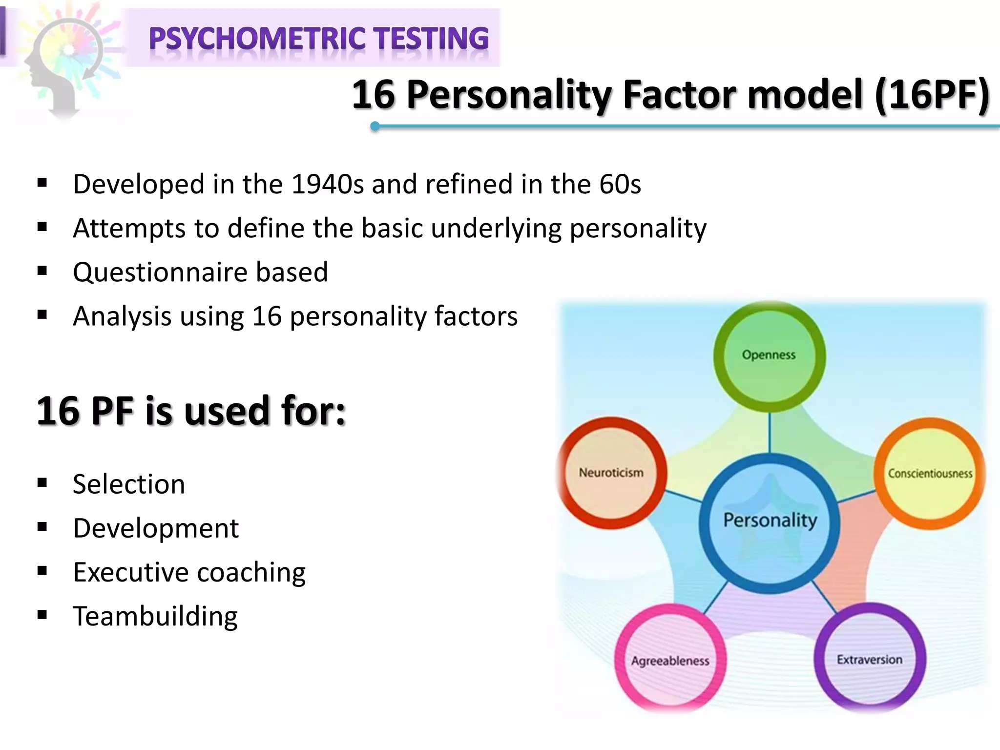 16 Personality Factor model (16PF)
 Developed in the 1940s and refined in the 60s
 Attempts to define the basic underlying personality
 Questionnaire based
 Analysis using 16 personality factors
16 PF is used for:
 Selection
 Development
 Executive coaching
 Teambuilding
 