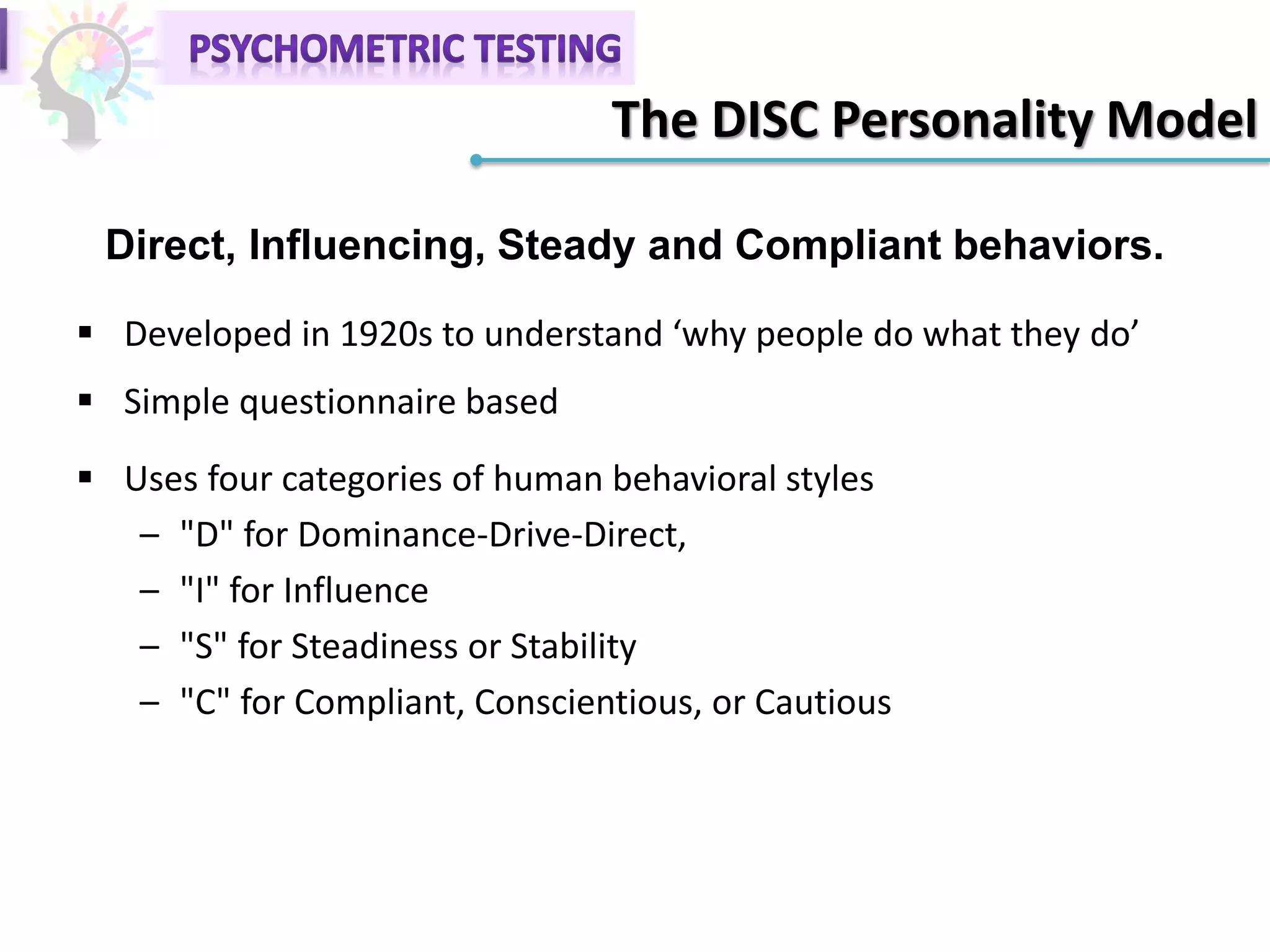 The DISC Personality Model
 Developed in 1920s to understand ‘why people do what they do’
 Simple questionnaire based
 Uses four categories of human behavioral styles
– "D" for Dominance-Drive-Direct,
– "I" for Influence
– "S" for Steadiness or Stability
– "C" for Compliant, Conscientious, or Cautious
Direct, Influencing, Steady and Compliant behaviors.
 