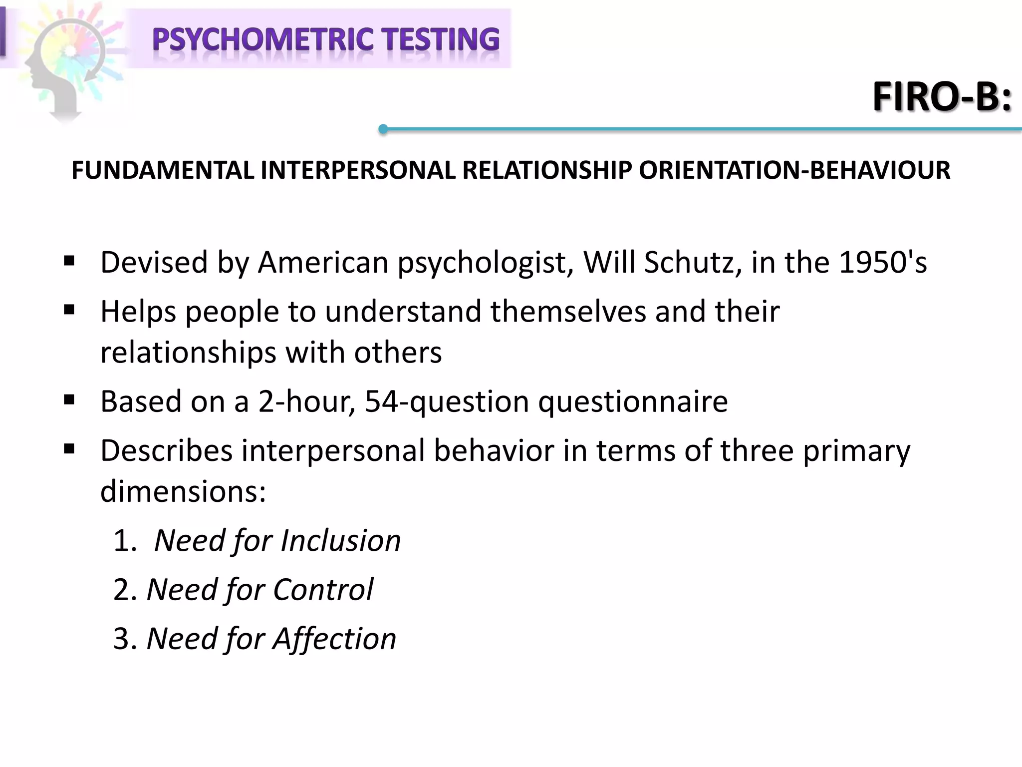 FIRO-B:
 Devised by American psychologist, Will Schutz, in the 1950's
 Helps people to understand themselves and their
relationships with others
 Based on a 2-hour, 54-question questionnaire
 Describes interpersonal behavior in terms of three primary
dimensions:
1. Need for Inclusion
2. Need for Control
3. Need for Affection
FUNDAMENTAL INTERPERSONAL RELATIONSHIP ORIENTATION-BEHAVIOUR
 
