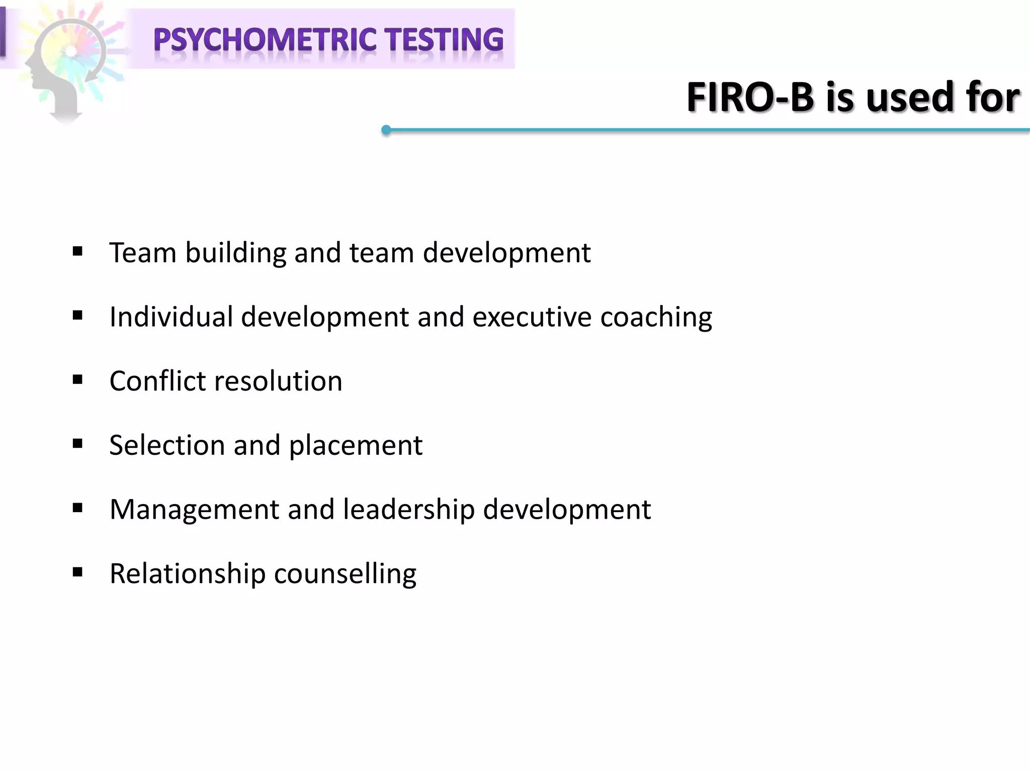 FIRO-B is used for
 Team building and team development
 Individual development and executive coaching
 Conflict resolution
 Selection and placement
 Management and leadership development
 Relationship counselling
 