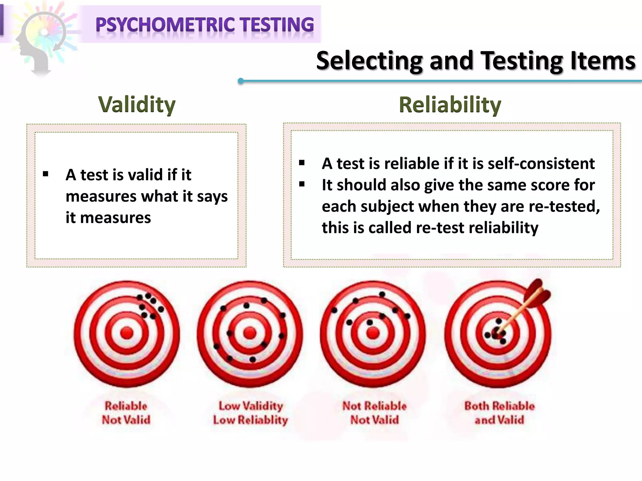 Selecting and Testing Items
Validity Reliability
 A test is valid if it
measures what it says
it measures
 A test is reliable if it is self-consistent
 It should also give the same score for
each subject when they are re-tested,
this is called re-test reliability
 