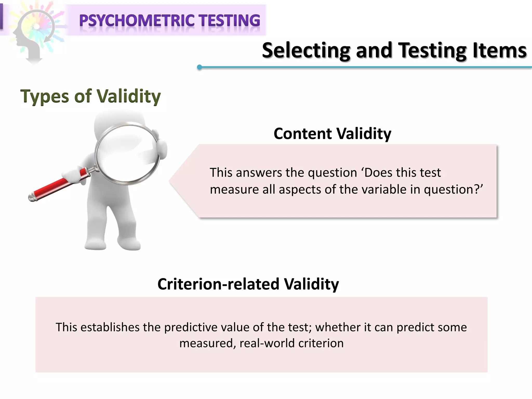 Selecting and Testing Items
Types of Validity
This answers the question ‘Does this test
measure all aspects of the variable in question?’
Content Validity
This establishes the predictive value of the test; whether it can predict some
measured, real-world criterion
Criterion-related Validity
 
