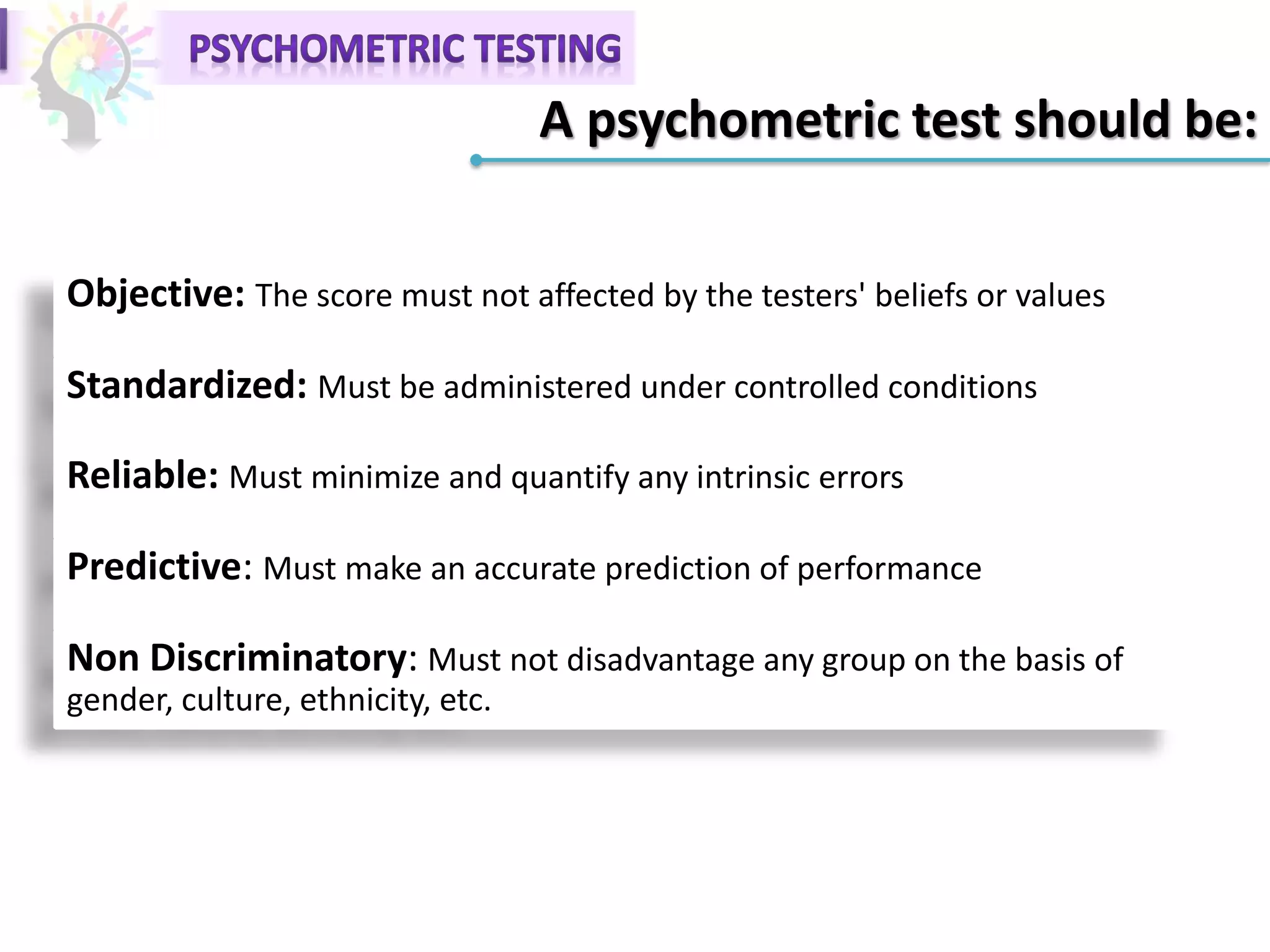 A psychometric test should be:
Objective: The score must not affected by the testers' beliefs or values
Standardized: Must be administered under controlled conditions
Reliable: Must minimize and quantify any intrinsic errors
Predictive: Must make an accurate prediction of performance
Non Discriminatory: Must not disadvantage any group on the basis of
gender, culture, ethnicity, etc.
 