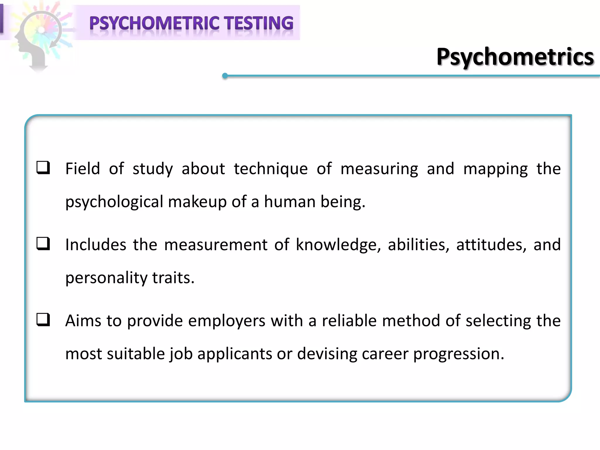 Psychometrics
 Field of study about technique of measuring and mapping the
psychological makeup of a human being.
 Includes the measurement of knowledge, abilities, attitudes, and
personality traits.
 Aims to provide employers with a reliable method of selecting the
most suitable job applicants or devising career progression.
 
