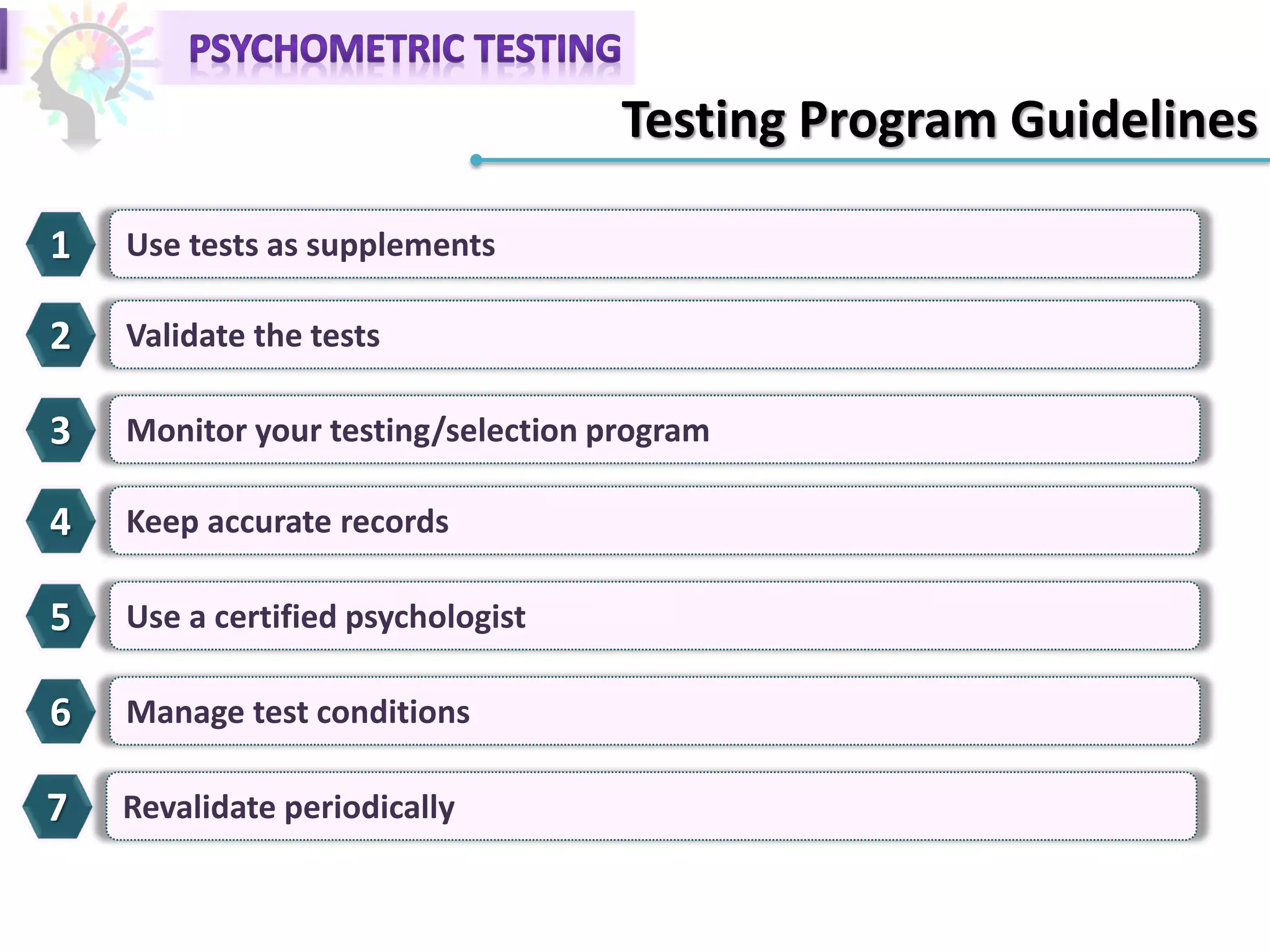 Testing Program Guidelines
1 Use tests as supplements
2 Validate the tests
3 Monitor your testing/selection program
4 Keep accurate records
5 Use a certified psychologist
6 Manage test conditions
7 Revalidate periodically
 