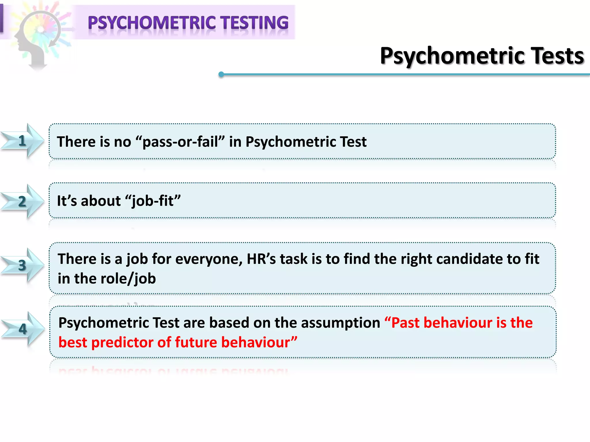Psychometric Tests
1 There is no “pass-or-fail” in Psychometric Test
2 It’s about “job-fit”
3 There is a job for everyone, HR’s task is to find the right candidate to fit
in the role/job
4 Psychometric Test are based on the assumption “Past behaviour is the
best predictor of future behaviour”
 