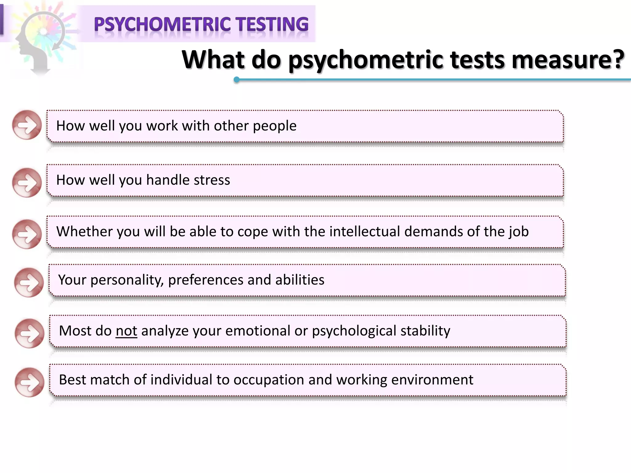 What do psychometric tests measure?
How well you work with other people
How well you handle stress
Whether you will be able to cope with the intellectual demands of the job
Your personality, preferences and abilities
Most do not analyze your emotional or psychological stability
Best match of individual to occupation and working environment
 