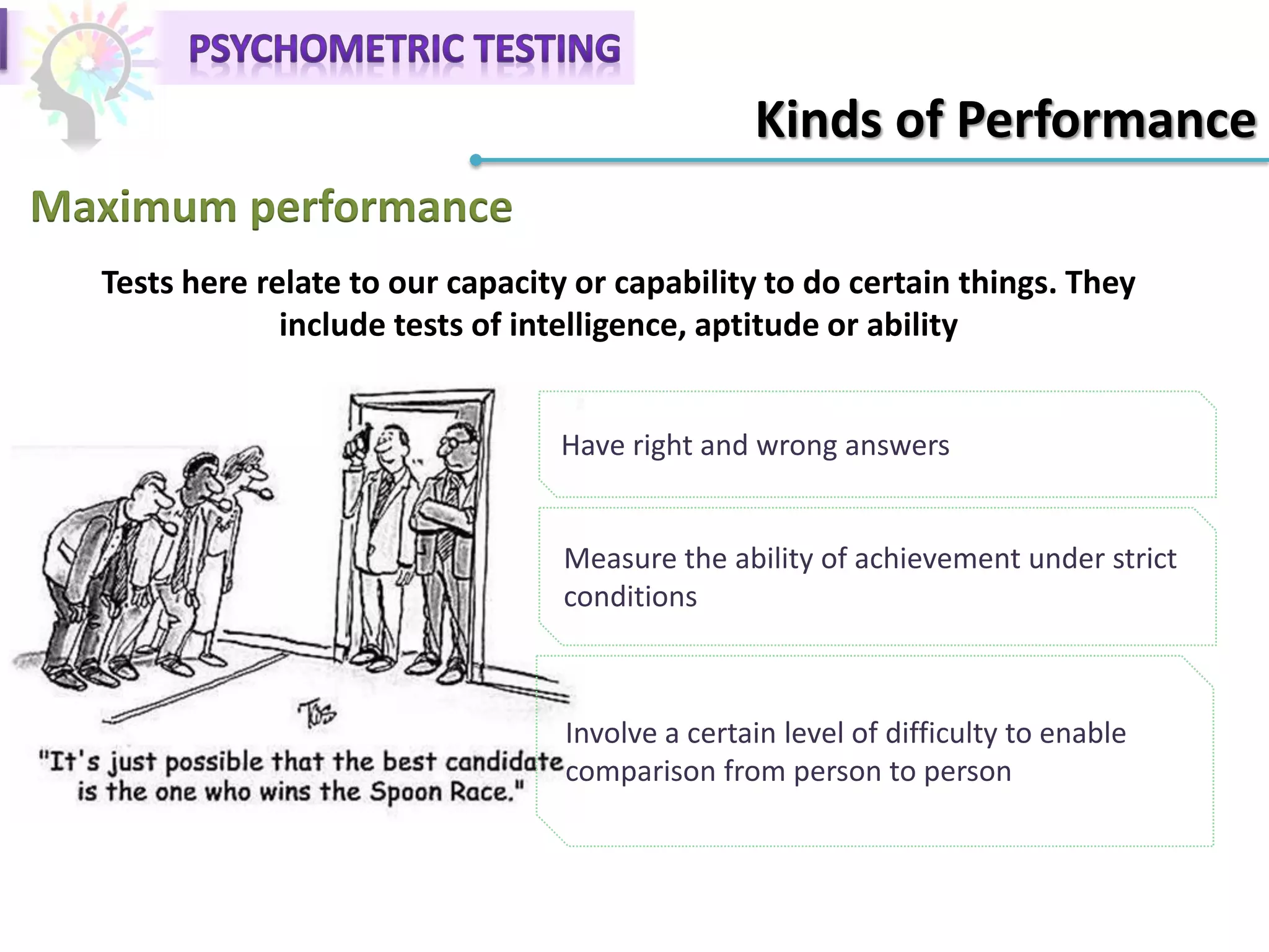 Kinds of Performance
Maximum performance
Have right and wrong answers
Tests here relate to our capacity or capability to do certain things. They
include tests of intelligence, aptitude or ability
Measure the ability of achievement under strict
conditions
Involve a certain level of difficulty to enable
comparison from person to person
 
