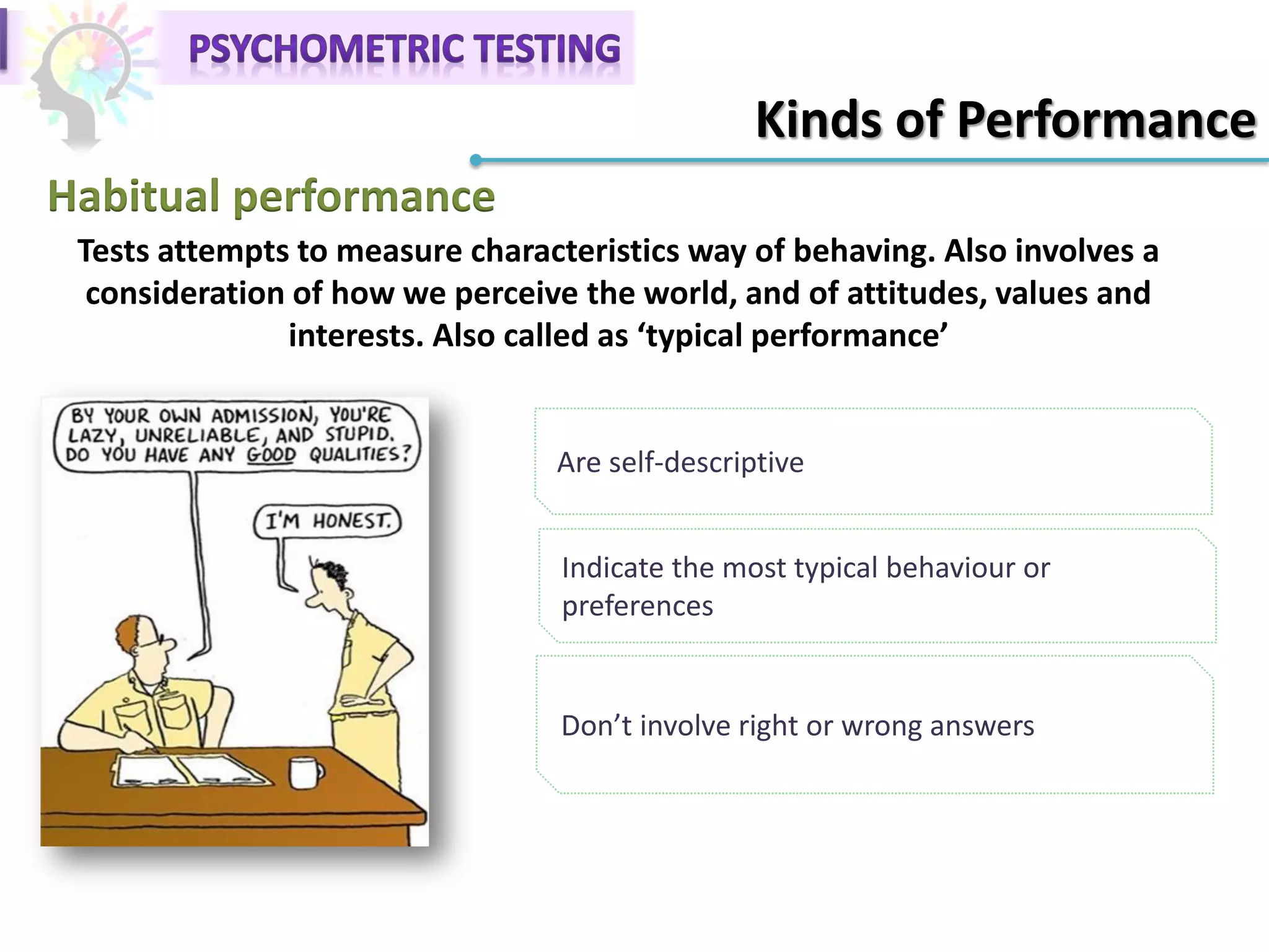 Habitual performance
Are self-descriptive
Tests attempts to measure characteristics way of behaving. Also involves a
consideration of how we perceive the world, and of attitudes, values and
interests. Also called as ‘typical performance’
Indicate the most typical behaviour or
preferences
Don’t involve right or wrong answers
Kinds of Performance
 