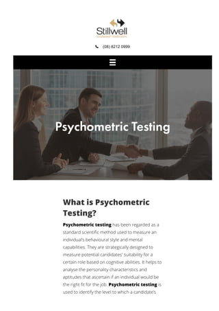  (08) 8212 0999
What is Psychometric
Testing?
Psychometric testing has been regarded as a
standard scientiﬁc method used to measure an
individual’s behavioural style and mental
capabilities. They are strategically designed to
measure potential candidates' suitability for a
certain role based on cognitive abilities. It helps to
analyse the personality characteristics and
aptitudes that ascertain if an individual would be
the right ﬁt for the job. Psychometric testing is
used to identify the level to which a candidate’s
Psychometric Testing
 
