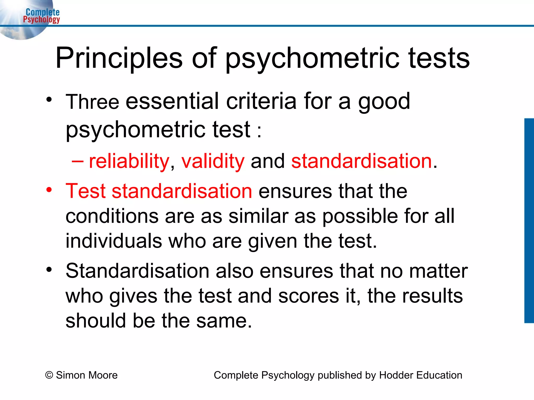 Principles of psychometric tests Three  essential criteria for a good psychometric test  :  reliability ,  validity  and  standardisation . Test standardisation   ensures that the conditions are as similar as possible for all individuals who are given the test.  Standardisation also ensures that no matter who gives the test and scores it, the results should be the same. © Simon Moore Complete Psychology published by Hodder Education 