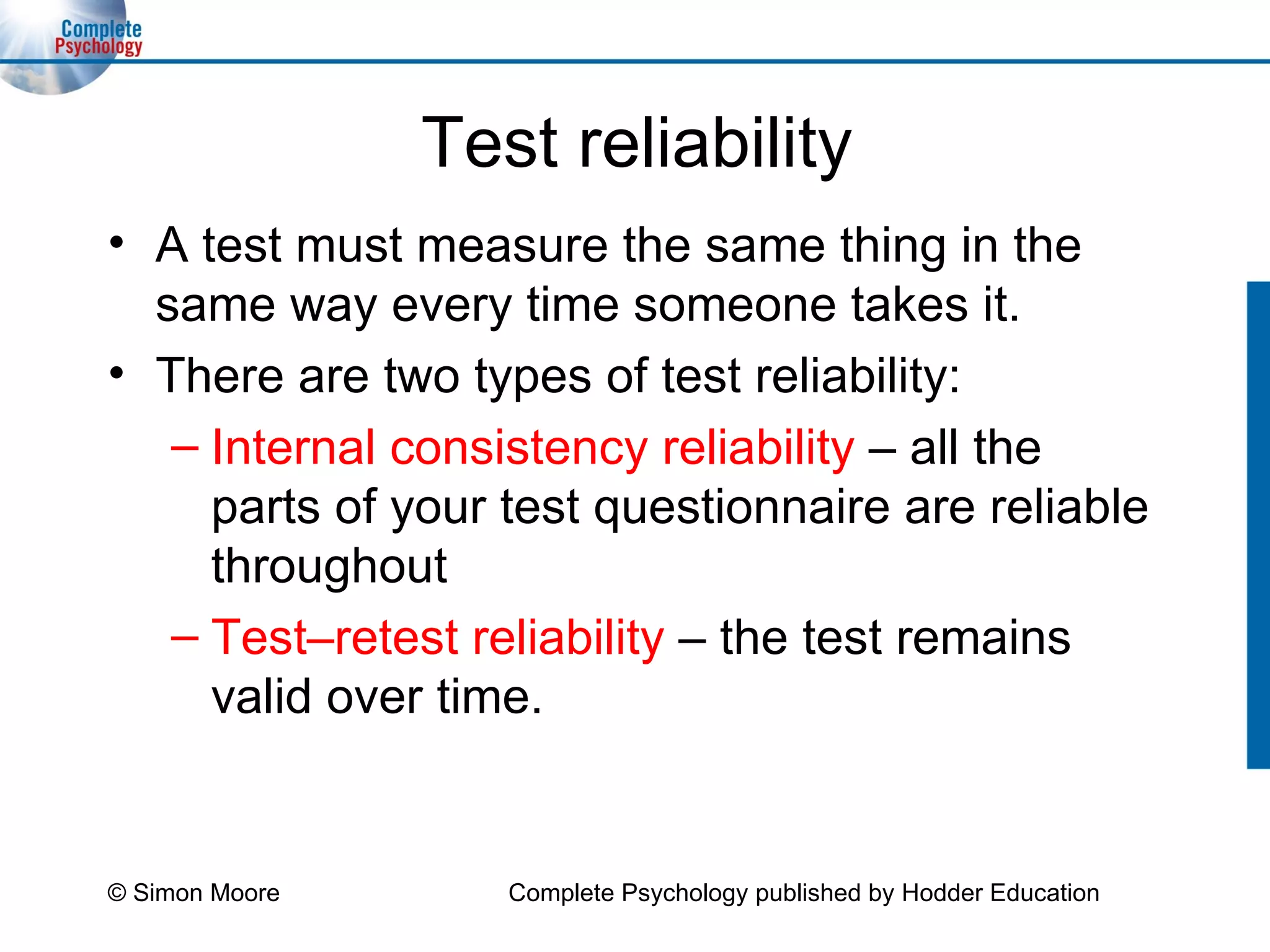 Test reliability A test must measure the same thing in the same way every time someone takes it. There are two types of test reliability: Internal consistency reliability  – all the parts of your test questionnaire are reliable throughout Test–retest reliability   –   the test remains valid over time. © Simon Moore Complete Psychology published by Hodder Education 