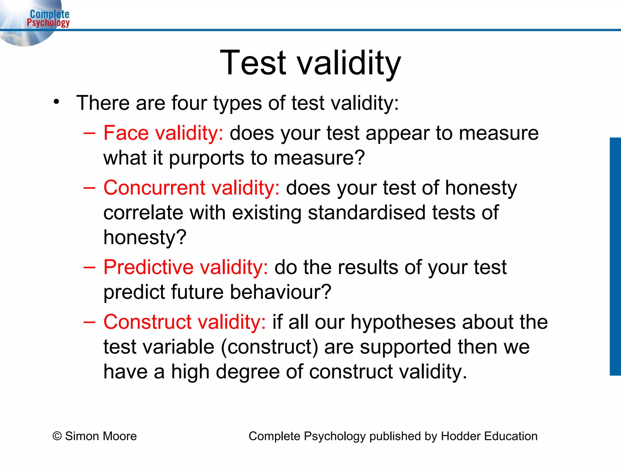 Test validity There are four types of test validity: Face validity:  does your test appear to measure what it purports to measure? Concurrent validity:  does your test of honesty correlate with existing standardised tests of honesty? Predictive validity:  do the results of your test predict future behaviour? Construct validity:  if all our hypotheses about the test variable (construct) are supported then we have a high degree of construct validity. © Simon Moore Complete Psychology published by Hodder Education 