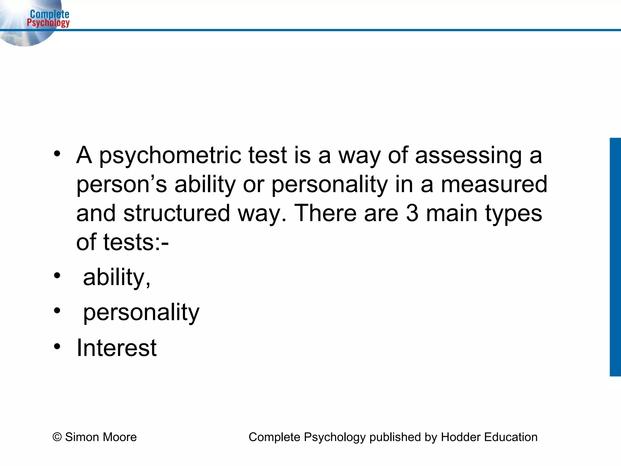 A psychometric test is a way of assessing a person’s ability or personality in a measured and structured way. There are 3 main types of tests:- ability, personality  Interest  © Simon Moore Complete Psychology published by Hodder Education 
