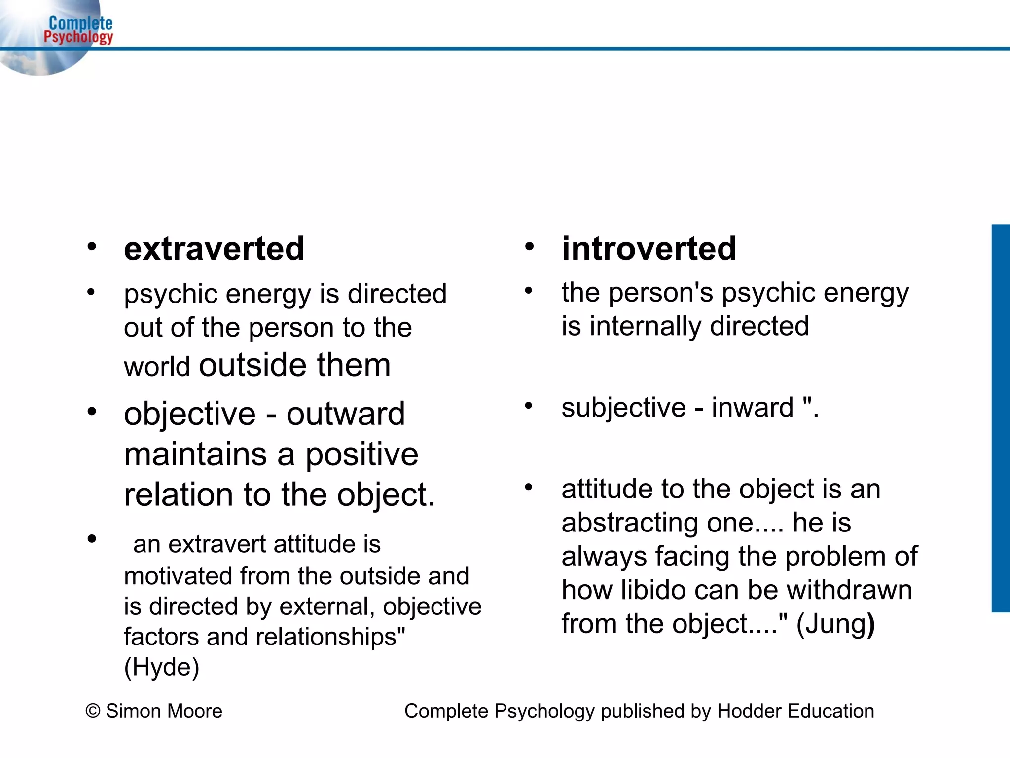 extraverted psychic energy is directed out of the person to the world  outside them  objective - outward maintains a positive relation to the object.  an extravert attitude is motivated from the outside and is directed by external, objective factors and relationships" (Hyde) introverted the person's psychic energy is internally directed  subjective - inward ".   attitude to the object is an abstracting one.... he is always facing the problem of how libido can be withdrawn from the object...." (Jung ) © Simon Moore Complete Psychology published by Hodder Education 