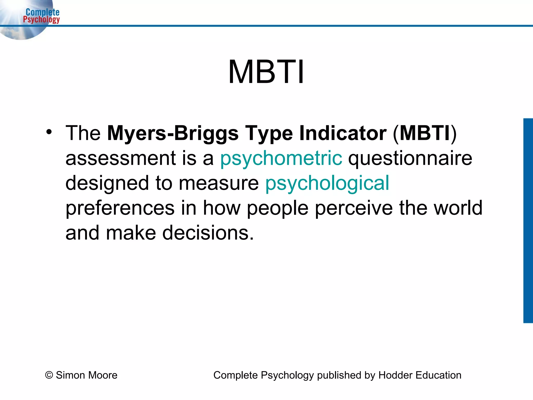 MBTI The  Myers-Briggs Type Indicator  ( MBTI ) assessment is a  psychometric  questionnaire designed to measure  psychological  preferences in how people perceive the world and make decisions.  © Simon Moore Complete Psychology published by Hodder Education 